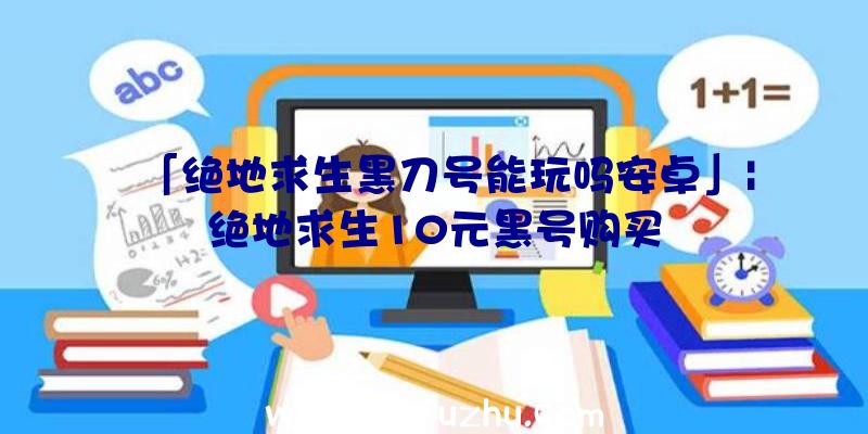 「绝地求生黑刀号能玩吗安卓」|绝地求生10元黑号购买